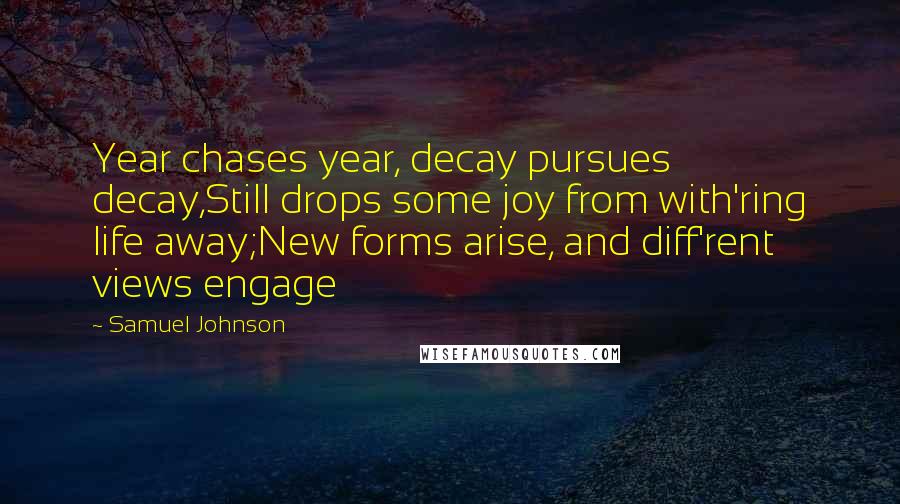 Samuel Johnson Quotes: Year chases year, decay pursues decay,Still drops some joy from with'ring life away;New forms arise, and diff'rent views engage