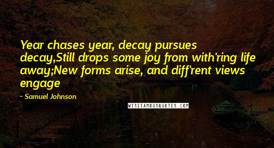 Samuel Johnson Quotes: Year chases year, decay pursues decay,Still drops some joy from with'ring life away;New forms arise, and diff'rent views engage