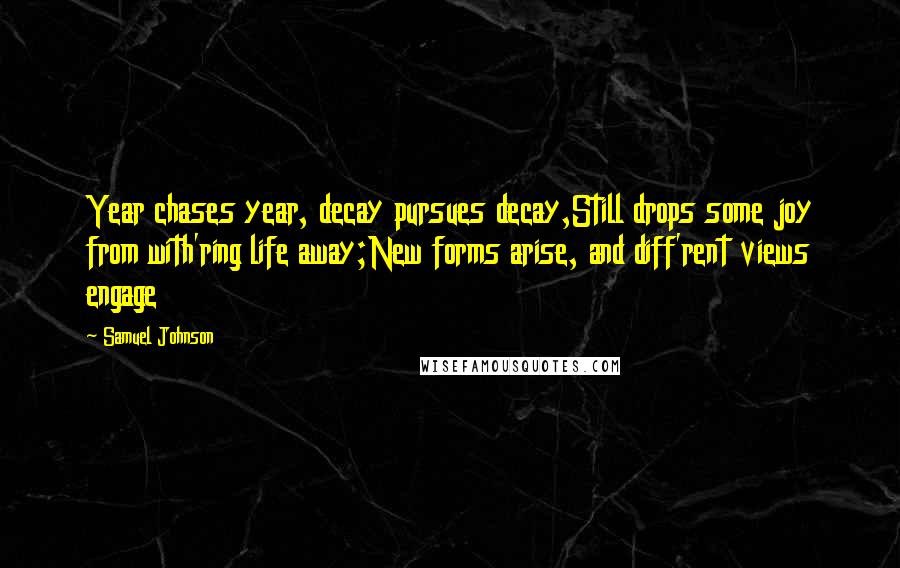 Samuel Johnson Quotes: Year chases year, decay pursues decay,Still drops some joy from with'ring life away;New forms arise, and diff'rent views engage