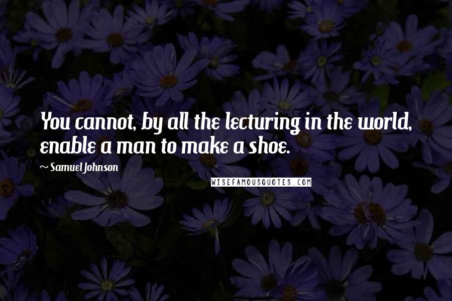 Samuel Johnson Quotes: You cannot, by all the lecturing in the world, enable a man to make a shoe.