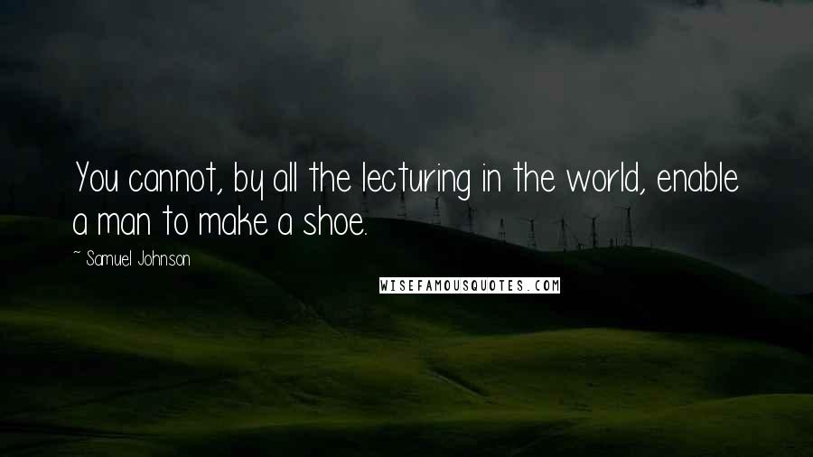 Samuel Johnson Quotes: You cannot, by all the lecturing in the world, enable a man to make a shoe.