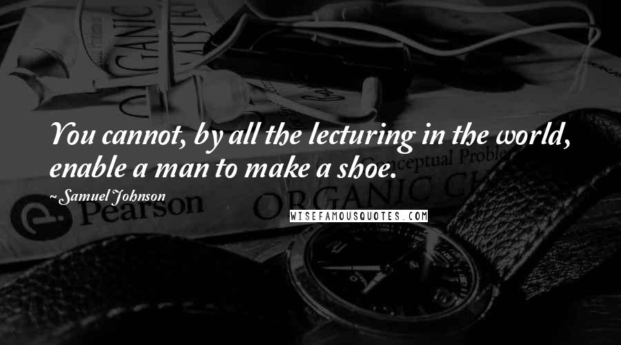 Samuel Johnson Quotes: You cannot, by all the lecturing in the world, enable a man to make a shoe.