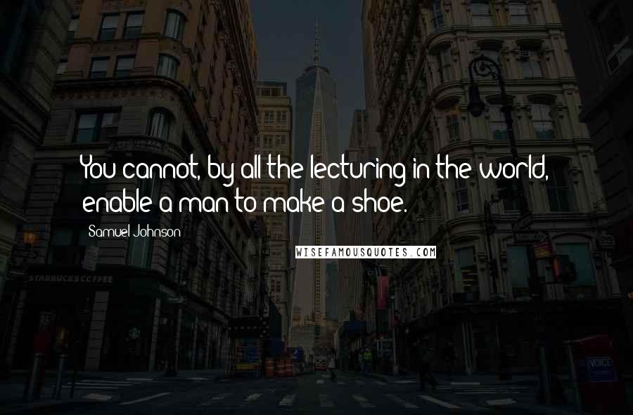 Samuel Johnson Quotes: You cannot, by all the lecturing in the world, enable a man to make a shoe.