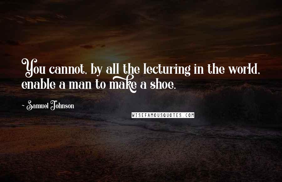 Samuel Johnson Quotes: You cannot, by all the lecturing in the world, enable a man to make a shoe.