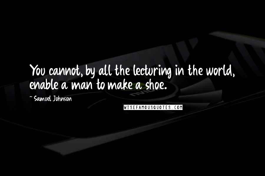 Samuel Johnson Quotes: You cannot, by all the lecturing in the world, enable a man to make a shoe.