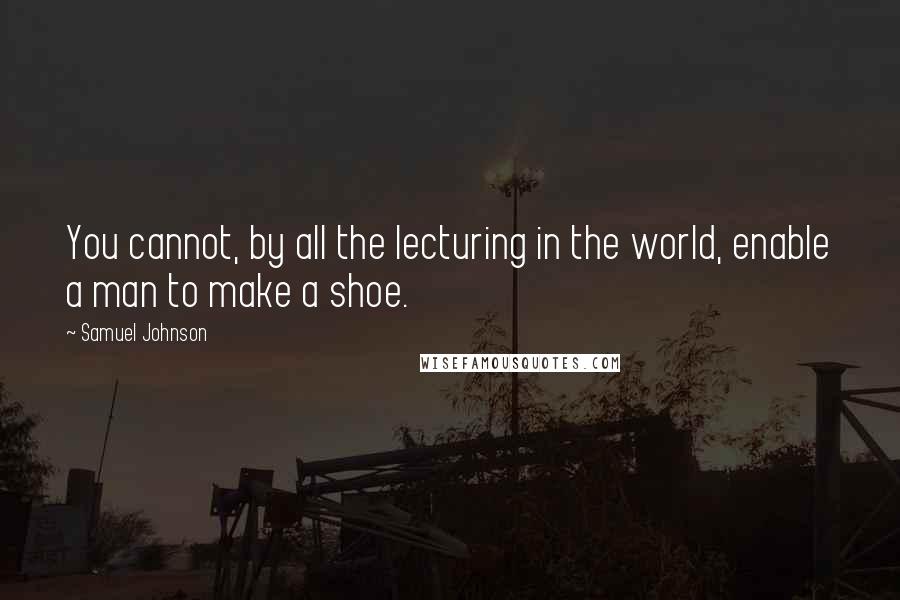 Samuel Johnson Quotes: You cannot, by all the lecturing in the world, enable a man to make a shoe.