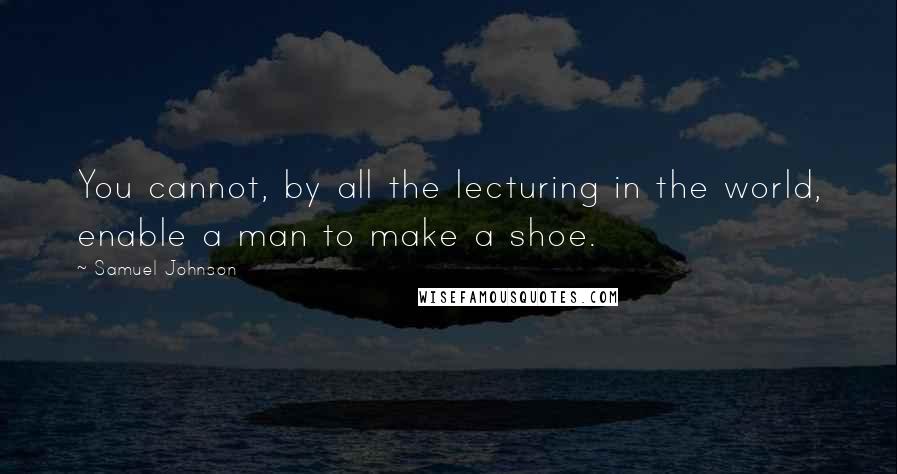 Samuel Johnson Quotes: You cannot, by all the lecturing in the world, enable a man to make a shoe.