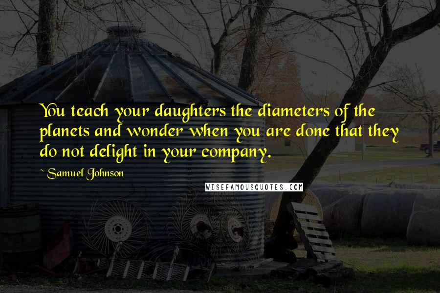 Samuel Johnson Quotes: You teach your daughters the diameters of the planets and wonder when you are done that they do not delight in your company.