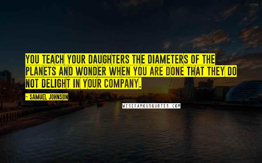 Samuel Johnson Quotes: You teach your daughters the diameters of the planets and wonder when you are done that they do not delight in your company.