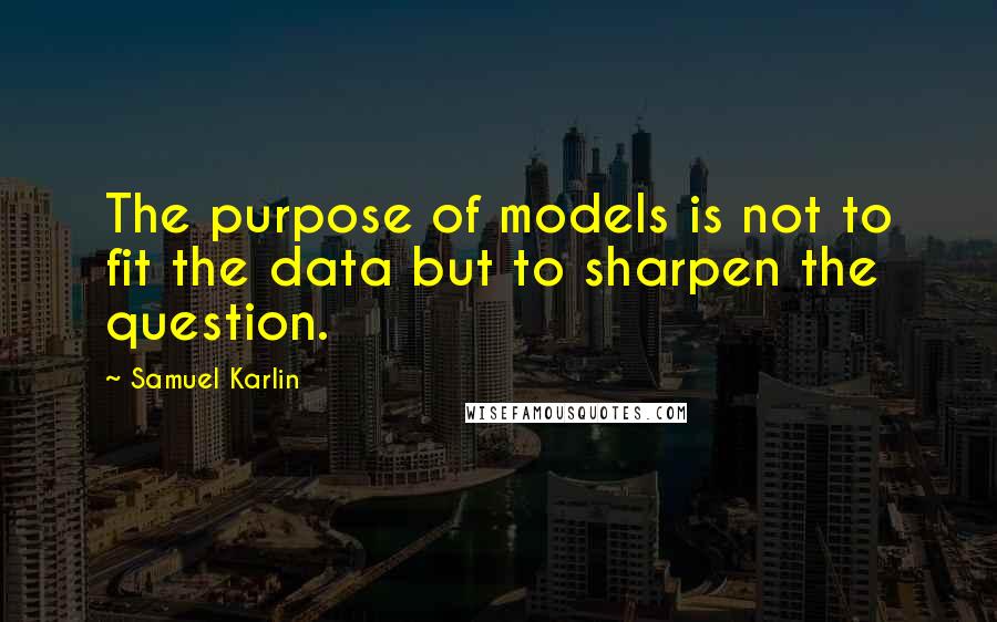 Samuel Karlin Quotes: The purpose of models is not to fit the data but to sharpen the question.