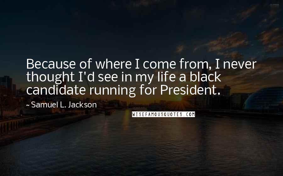 Samuel L. Jackson Quotes: Because of where I come from, I never thought I'd see in my life a black candidate running for President.