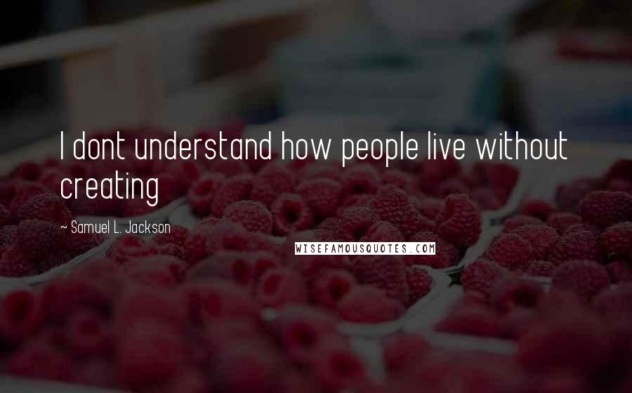 Samuel L. Jackson Quotes: I dont understand how people live without creating