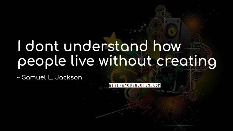 Samuel L. Jackson Quotes: I dont understand how people live without creating