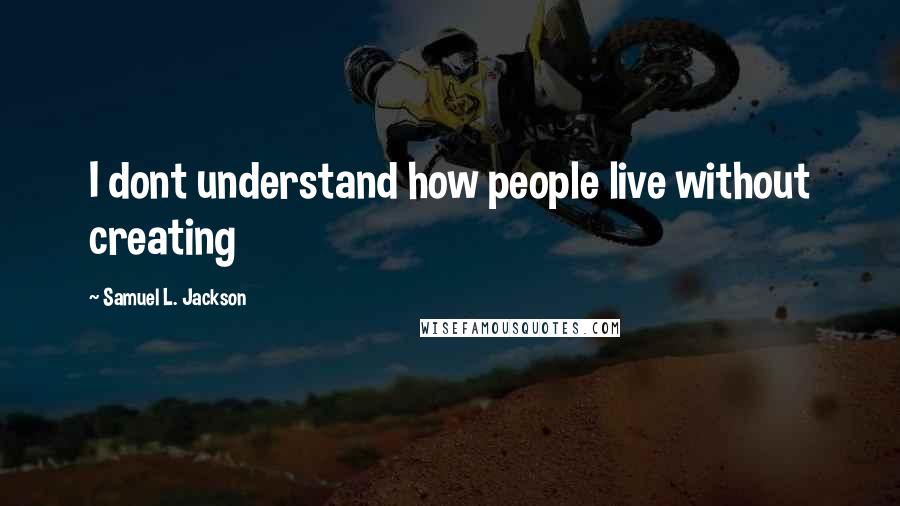 Samuel L. Jackson Quotes: I dont understand how people live without creating