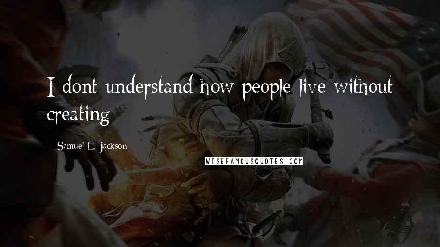 Samuel L. Jackson Quotes: I dont understand how people live without creating