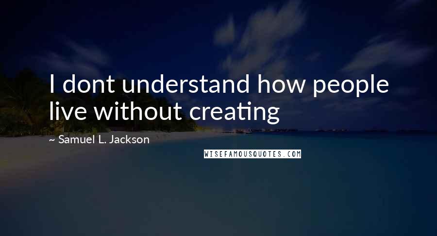 Samuel L. Jackson Quotes: I dont understand how people live without creating