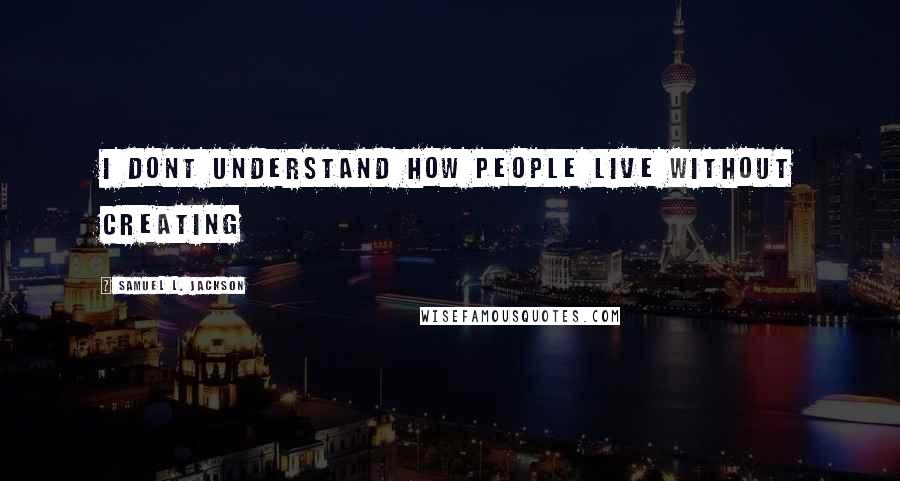 Samuel L. Jackson Quotes: I dont understand how people live without creating