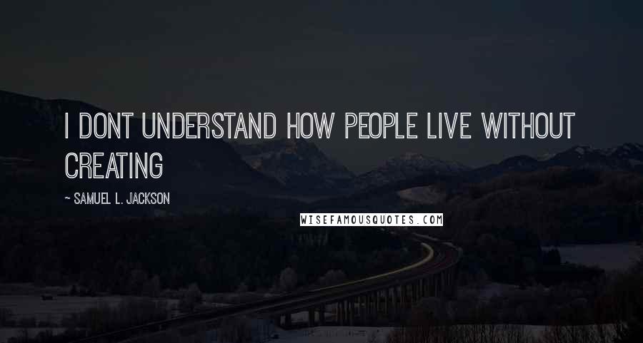 Samuel L. Jackson Quotes: I dont understand how people live without creating