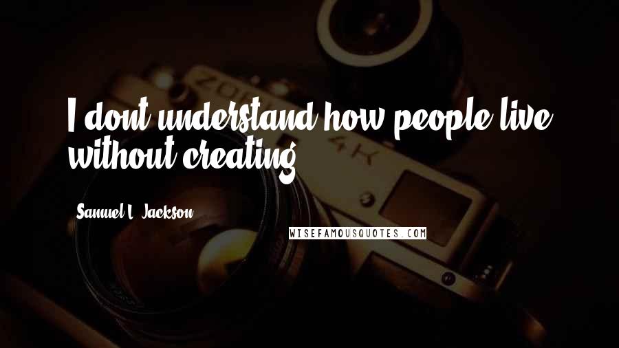 Samuel L. Jackson Quotes: I dont understand how people live without creating