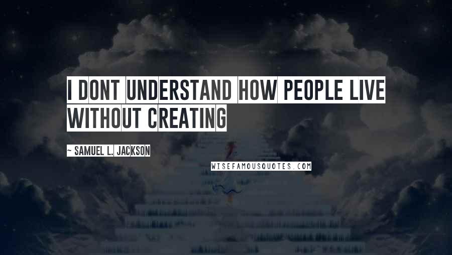 Samuel L. Jackson Quotes: I dont understand how people live without creating