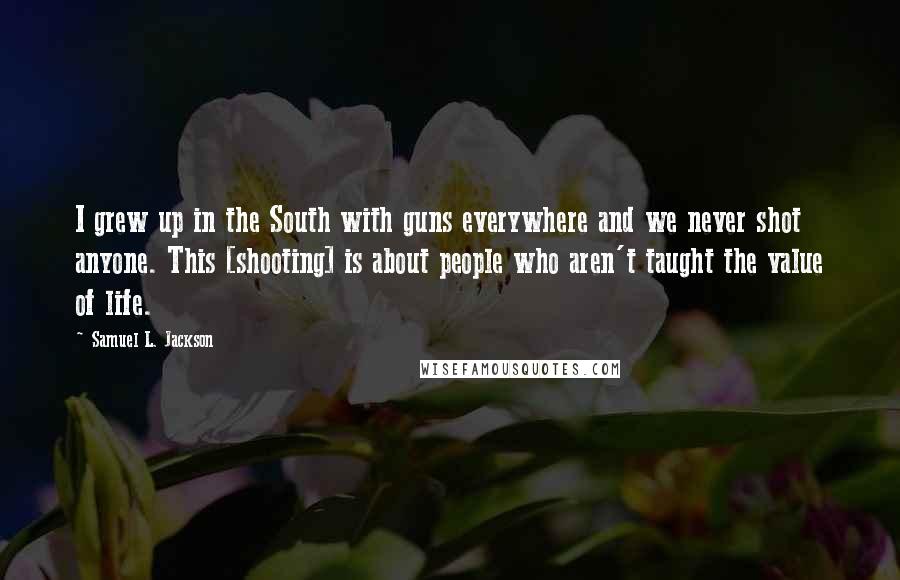 Samuel L. Jackson Quotes: I grew up in the South with guns everywhere and we never shot anyone. This [shooting] is about people who aren't taught the value of life.