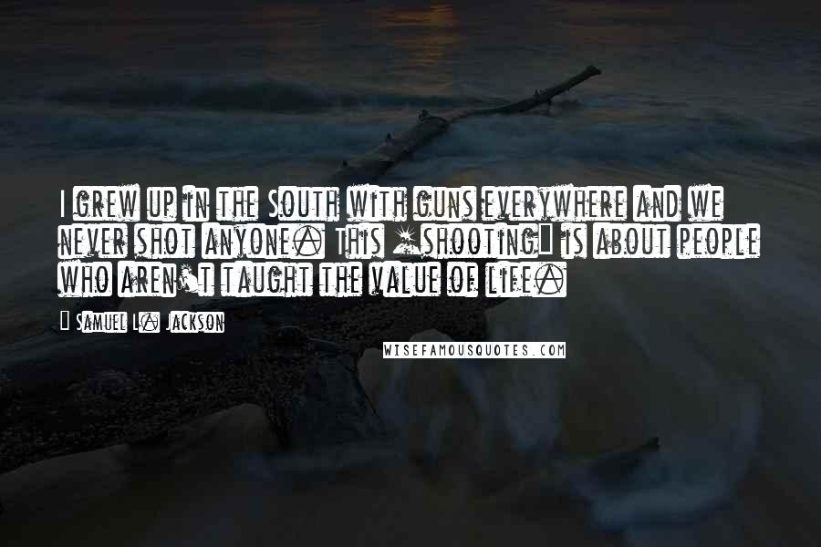Samuel L. Jackson Quotes: I grew up in the South with guns everywhere and we never shot anyone. This [shooting] is about people who aren't taught the value of life.