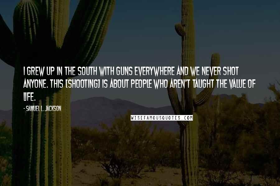 Samuel L. Jackson Quotes: I grew up in the South with guns everywhere and we never shot anyone. This [shooting] is about people who aren't taught the value of life.