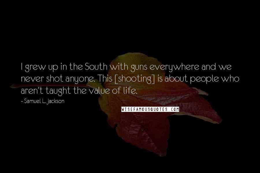 Samuel L. Jackson Quotes: I grew up in the South with guns everywhere and we never shot anyone. This [shooting] is about people who aren't taught the value of life.