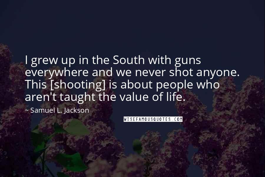 Samuel L. Jackson Quotes: I grew up in the South with guns everywhere and we never shot anyone. This [shooting] is about people who aren't taught the value of life.