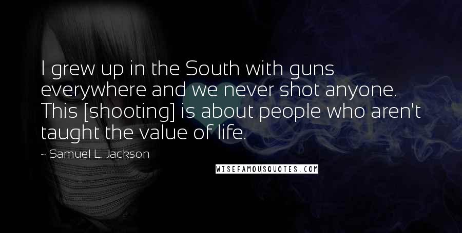 Samuel L. Jackson Quotes: I grew up in the South with guns everywhere and we never shot anyone. This [shooting] is about people who aren't taught the value of life.