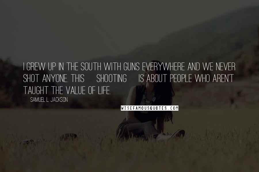 Samuel L. Jackson Quotes: I grew up in the South with guns everywhere and we never shot anyone. This [shooting] is about people who aren't taught the value of life.