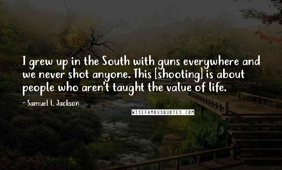 Samuel L. Jackson Quotes: I grew up in the South with guns everywhere and we never shot anyone. This [shooting] is about people who aren't taught the value of life.