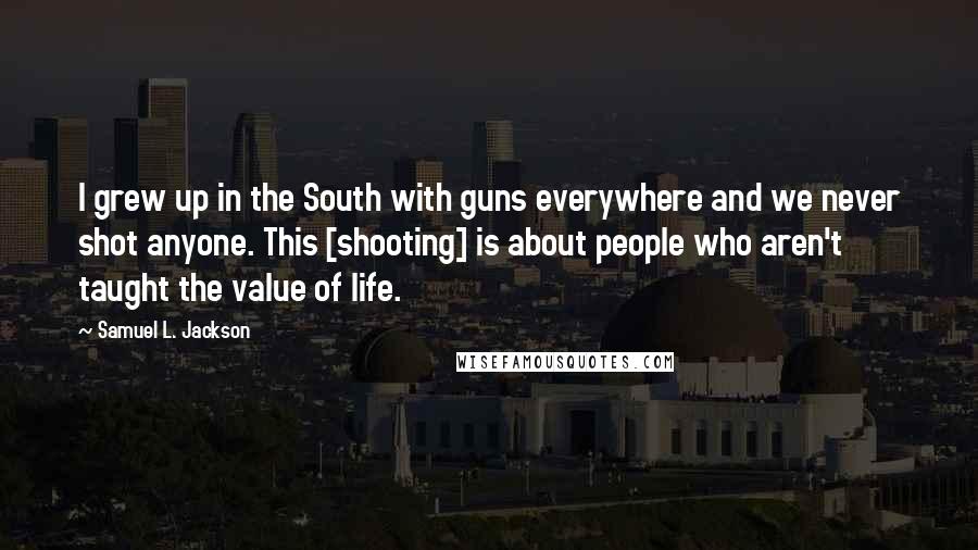 Samuel L. Jackson Quotes: I grew up in the South with guns everywhere and we never shot anyone. This [shooting] is about people who aren't taught the value of life.