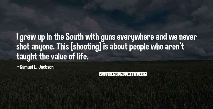 Samuel L. Jackson Quotes: I grew up in the South with guns everywhere and we never shot anyone. This [shooting] is about people who aren't taught the value of life.