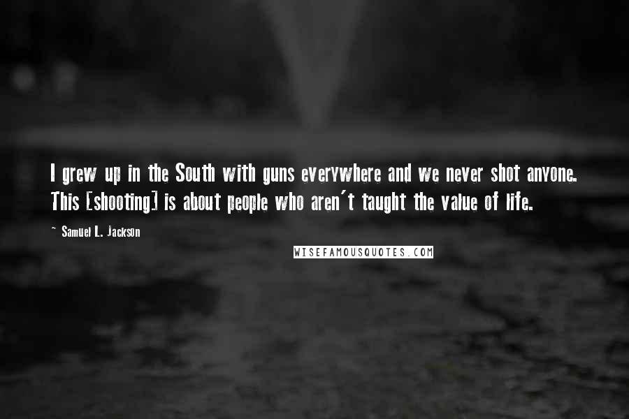 Samuel L. Jackson Quotes: I grew up in the South with guns everywhere and we never shot anyone. This [shooting] is about people who aren't taught the value of life.