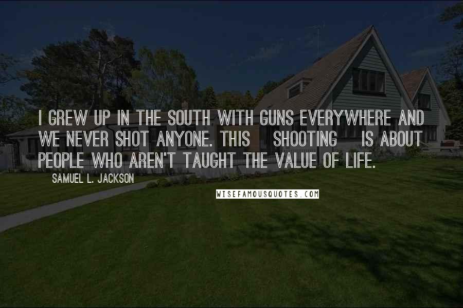 Samuel L. Jackson Quotes: I grew up in the South with guns everywhere and we never shot anyone. This [shooting] is about people who aren't taught the value of life.