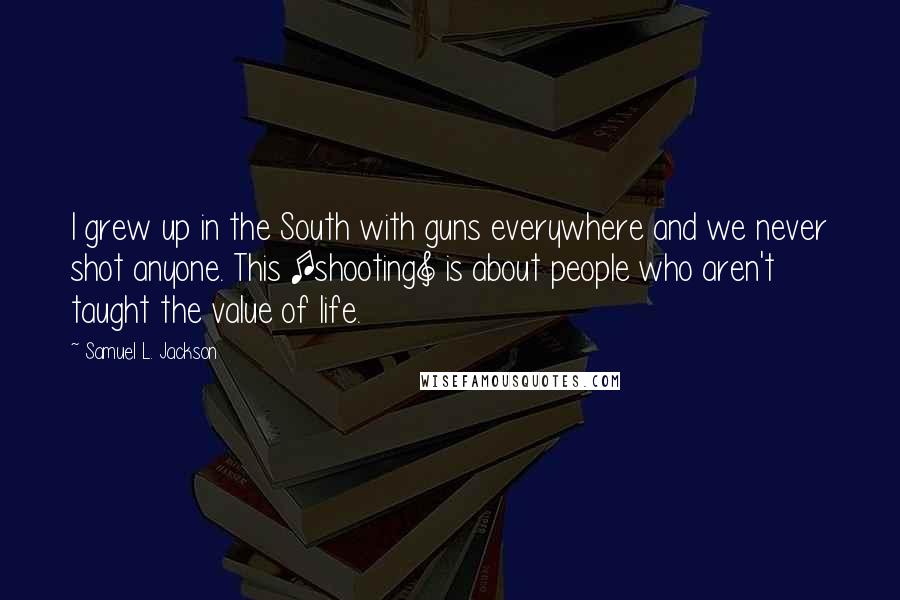 Samuel L. Jackson Quotes: I grew up in the South with guns everywhere and we never shot anyone. This [shooting] is about people who aren't taught the value of life.