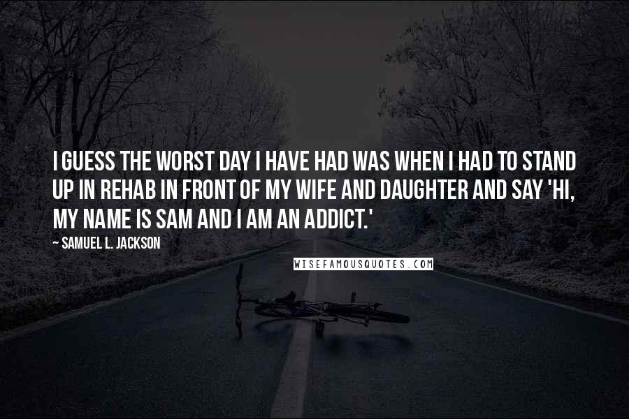 Samuel L. Jackson Quotes: I guess the worst day I have had was when I had to stand up in rehab in front of my wife and daughter and say 'Hi, my name is Sam and I am an addict.'