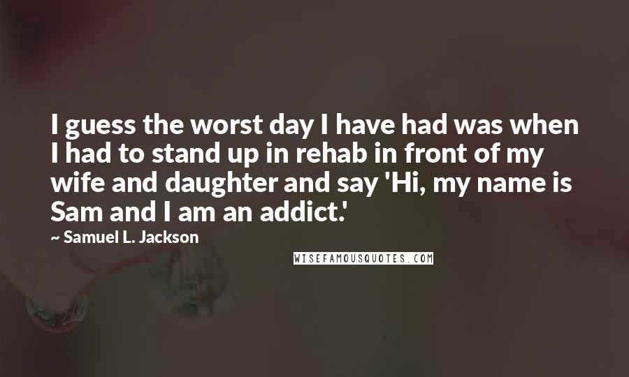 Samuel L. Jackson Quotes: I guess the worst day I have had was when I had to stand up in rehab in front of my wife and daughter and say 'Hi, my name is Sam and I am an addict.'