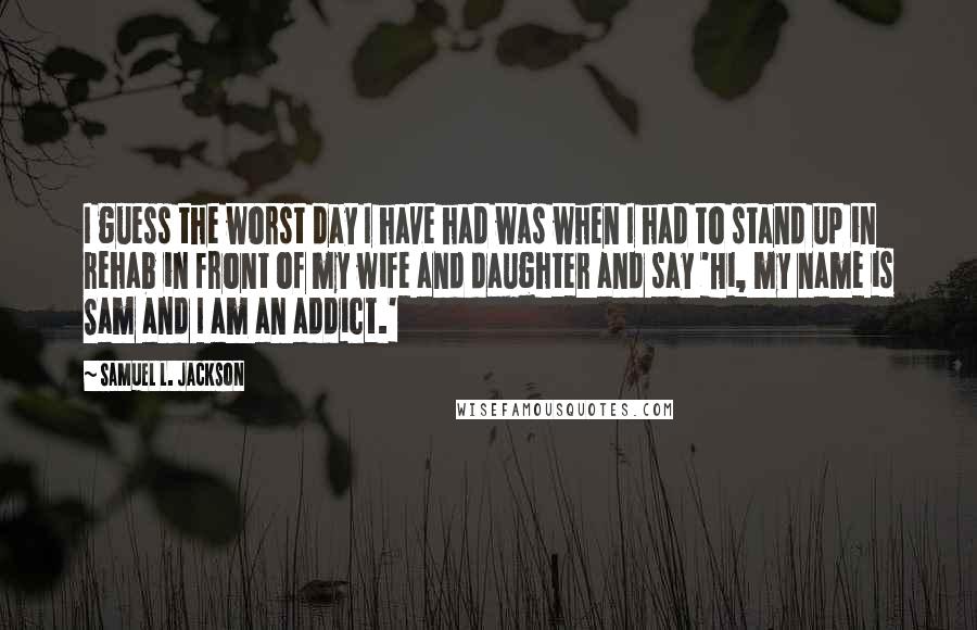 Samuel L. Jackson Quotes: I guess the worst day I have had was when I had to stand up in rehab in front of my wife and daughter and say 'Hi, my name is Sam and I am an addict.'