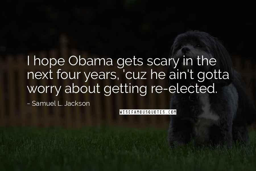 Samuel L. Jackson Quotes: I hope Obama gets scary in the next four years, 'cuz he ain't gotta worry about getting re-elected.