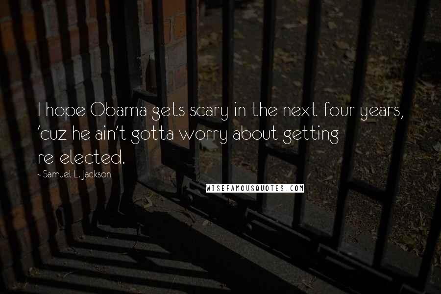Samuel L. Jackson Quotes: I hope Obama gets scary in the next four years, 'cuz he ain't gotta worry about getting re-elected.