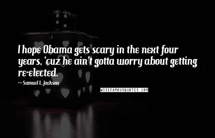 Samuel L. Jackson Quotes: I hope Obama gets scary in the next four years, 'cuz he ain't gotta worry about getting re-elected.