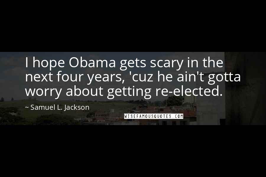 Samuel L. Jackson Quotes: I hope Obama gets scary in the next four years, 'cuz he ain't gotta worry about getting re-elected.