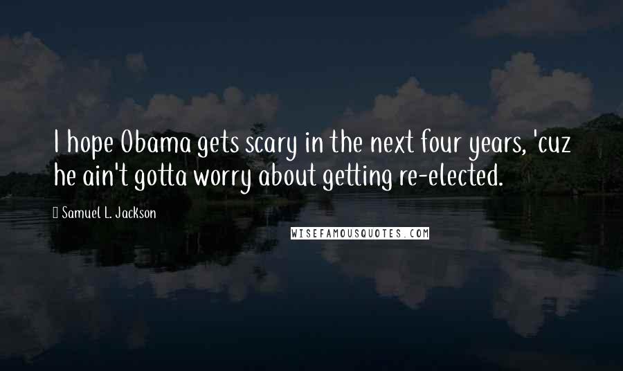 Samuel L. Jackson Quotes: I hope Obama gets scary in the next four years, 'cuz he ain't gotta worry about getting re-elected.