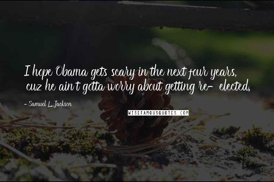 Samuel L. Jackson Quotes: I hope Obama gets scary in the next four years, 'cuz he ain't gotta worry about getting re-elected.