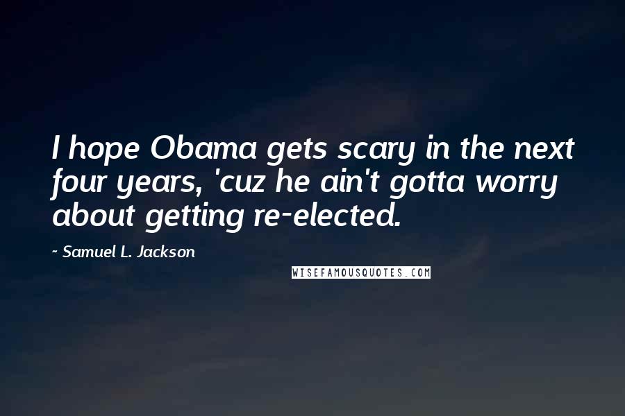 Samuel L. Jackson Quotes: I hope Obama gets scary in the next four years, 'cuz he ain't gotta worry about getting re-elected.
