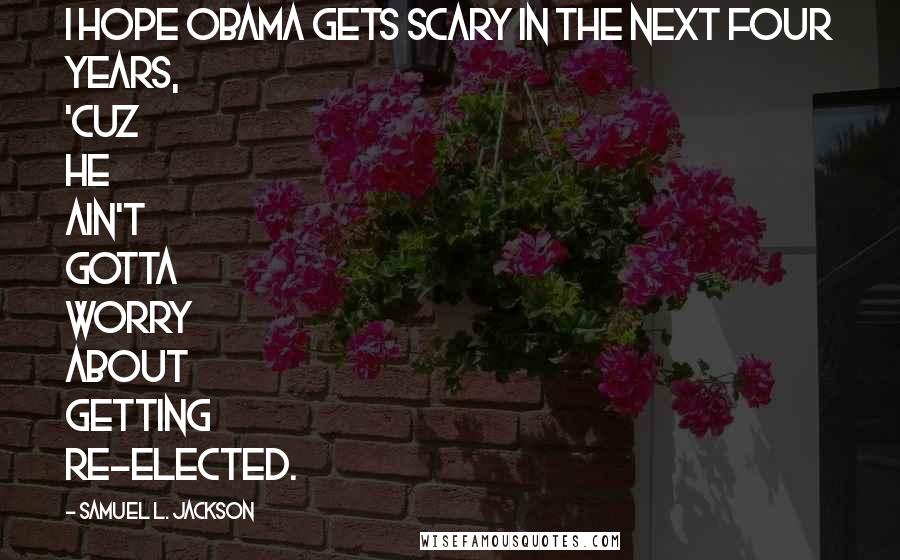 Samuel L. Jackson Quotes: I hope Obama gets scary in the next four years, 'cuz he ain't gotta worry about getting re-elected.