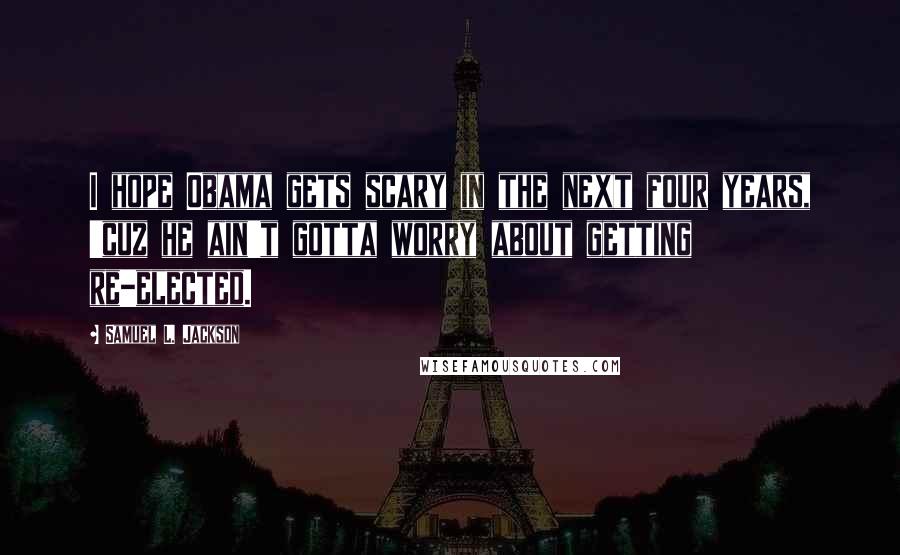 Samuel L. Jackson Quotes: I hope Obama gets scary in the next four years, 'cuz he ain't gotta worry about getting re-elected.