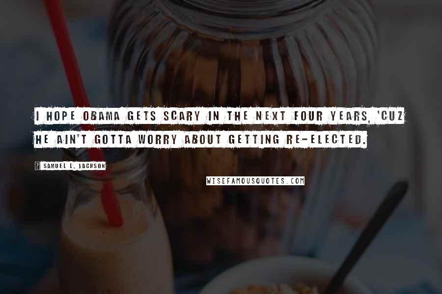 Samuel L. Jackson Quotes: I hope Obama gets scary in the next four years, 'cuz he ain't gotta worry about getting re-elected.